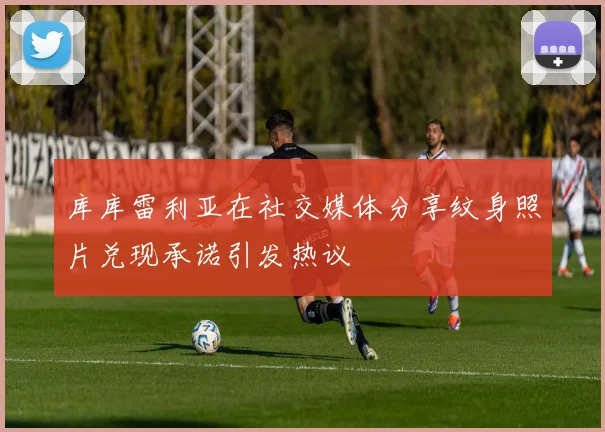 库库雷利亚在社交媒体分享纹身照片兑现承诺引发热议